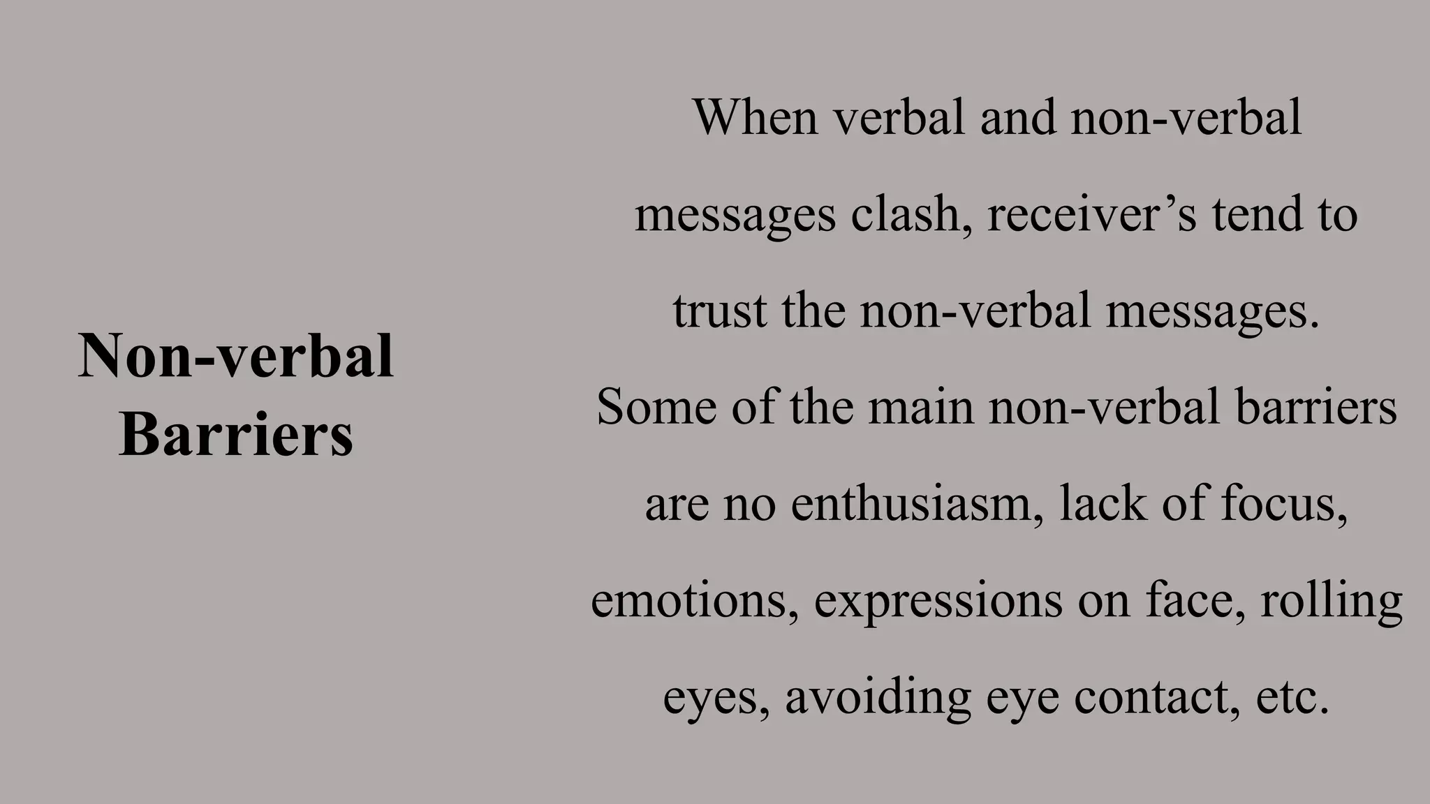 Non-verbal
Barriers
When verbal and non-verbal
messages clash, receiver’s tend to
trust the non-verbal messages.
Some of the main non-verbal barriers
are no enthusiasm, lack of focus,
emotions, expressions on face, rolling
eyes, avoiding eye contact, etc.
 