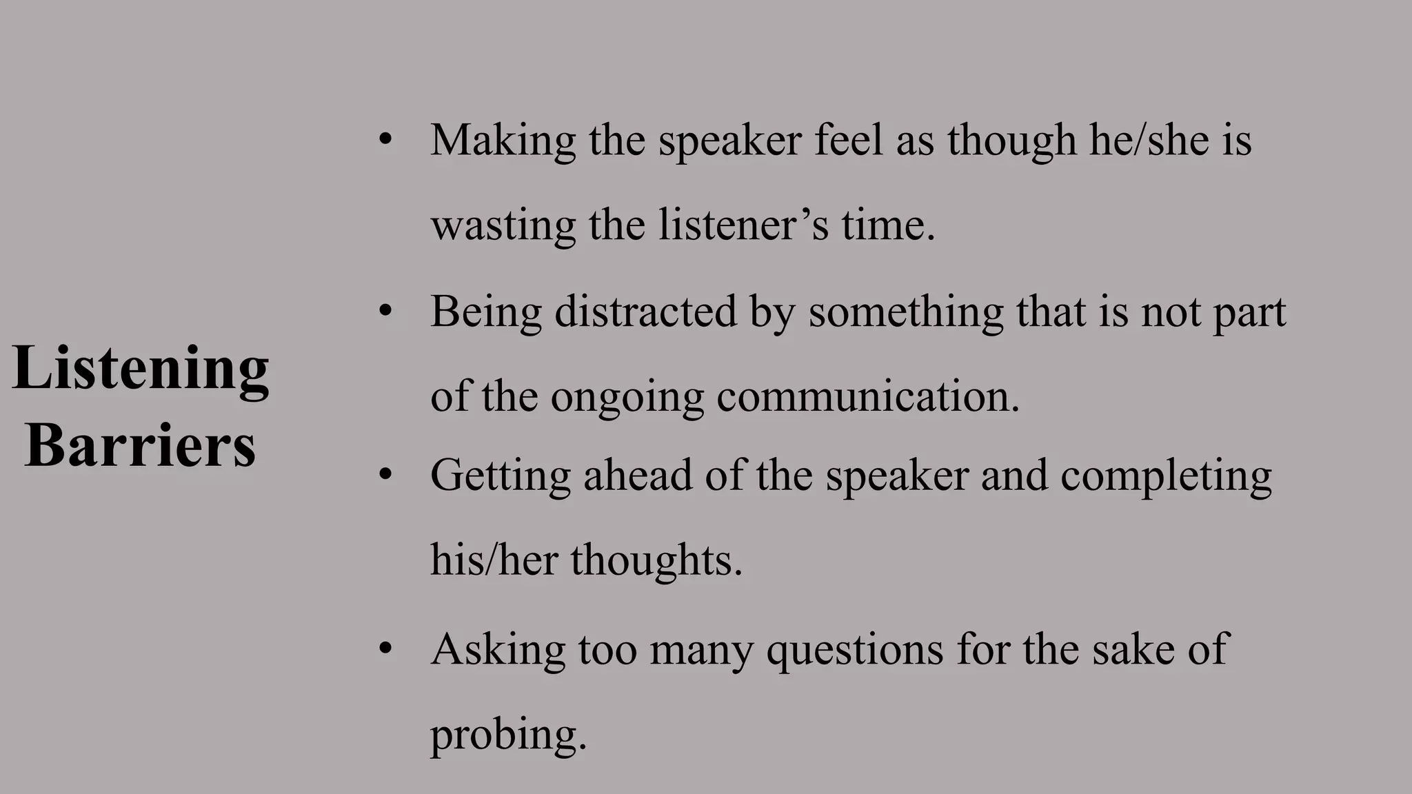 Listening
Barriers
• Making the speaker feel as though he/she is
wasting the listener’s time.
• Being distracted by something that is not part
of the ongoing communication.
• Getting ahead of the speaker and completing
his/her thoughts.
• Asking too many questions for the sake of
probing.
 