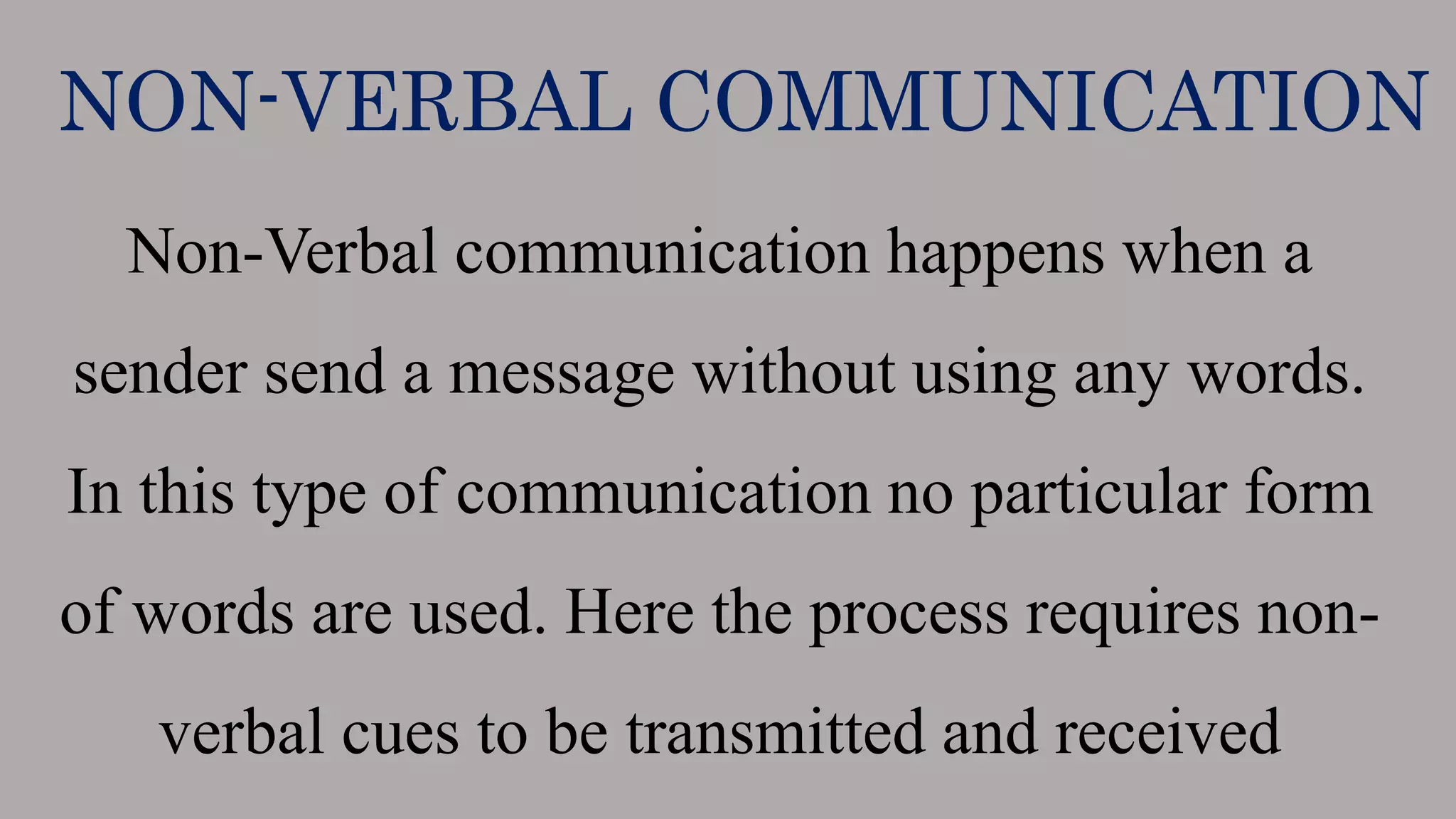 NON-VERBAL COMMUNICATION
Non-Verbal communication happens when a
sender send a message without using any words.
In this type of communication no particular form
of words are used. Here the process requires non-
verbal cues to be transmitted and received
 