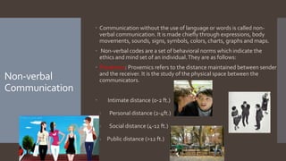 Non-verbal
Communication
 Communication without the use of language or words is called non-
verbal communication. It is made chiefly through expressions, body
movements, sounds, signs, symbols, colors, charts, graphs and maps.
 Non-verbal codes are a set of behavioral norms which indicate the
ethics and mind set of an individual.They are as follows:
 Proxemics: Proxemics refers to the distance maintained between sender
and the receiver. It is the study of the physical space between the
communicators.
 Intimate distance (0-2 ft.)
· Personal distance (2-4ft.)
· Social distance (4-12 ft.)
· Public distance (>12 ft.)
 