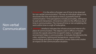 Non-verbal
Communication
 Chronemics: It is the ethics of proper use of time to be observed
for non-verbal communication.The way an individual values time,
structures the time and reacts to time is a powerful tool of
communication.Time perceptions include punctuality, willingness
to wait and interactions.Chronemics refers to the effective use of
time in communication.The misuse of time or not completing the
work within time is a sigh of indiscipline.
 Artefacts: Artefacts indicates the infrastructure and interior of a
place of communication.The objects used in offices or houses
convey the signals about the occupant’s status. A congenial
environment helps in communication. It includes the elements like
color, ventilation, lighting and temperature. Layout of the
surroundings and space arrangements convey status and creates
an impact on the communication situation.
 