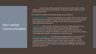 Non-verbal
Communication
 Kinesics is the study of the physical movements of the body. It also
deals with the posture of standing or sitting as well as with eye and
facial expressions.
The different aspects of body language are as follows:
 Facial expressions: Face is considered as an index of the mind. Several
emotions are conveyed through facial expressions.The emotions like
fear, happiness, surprise, sadness, truth, lies are well expressed
through facial expressions.
 Eye contact: Eyes are the windows to the soul. Maintaining an eye
contact with the listener is the most important part of oral
communication. Looking into a person’s eyes is the best way to
understand his attitude to all that you speak. If you avoid eye contact,
it indicates fear, doubt, confusion, nervousness etc.
 Vocalics/Paralanguage: Paralanguage deals with the expressions of
emotions and feelings with the help of different tones of voice.
Vocalics plays an important part in oral communication. It is the
effective use of tone and pitch of voice while speaking.Variations in
the voice can be used to express the feelings of delight, excitement,
grief, boredom etc.
 