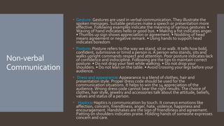 Non-verbal
Communication
 Gesture: Gestures are used in verbal communication.They illustrate the
spoken messages. Suitable gestures make a speech or presentation more
effective. Following examples indicate the meaning of various gestures: •
Waving of hand indicates hello or good bye. • Making a fist indicates anger.
•Thumbs up sign shows appreciation or agreement. • Nodding of head
means agreement or negative remark. • Using hands to support head
indicates boredom
 Posture: Posture refers to the way we stand, sit or walk. It tells how bold,
confident, submissive or timid a person is.A person who stands, sits and
walks upright commands respect and attention. Poor posture indicates lack
of confidence and indiscipline. Following are the tips to maintain correct
posture: • Do not drag your feet while walking. • Do not drop your
shoulders. • Do not lean on the table. • Avoid crossing your legs before your
audience.
 Dress and appearance: Appearance is a blend of clothes, hair and
presentation style. Proper dress code should be used for the
communication situations. It helps to win the 14 appreciation of the
audience.Wrong dress code cannot bear the right results.The choice of
clothes, hair style, jewelry and accessories talk about the attitude, beliefs,
values and status of a person.
 Haptics: Haptics is communication by touch. It conveys emotions like
affection, concern, friendliness, anger, hate, violence, happiness and
encouragement. Handshakes are the sign of friendliness and agreement.
Patting on shoulders indicates praise. Holding hands of someone expresses
concern and care.
 
