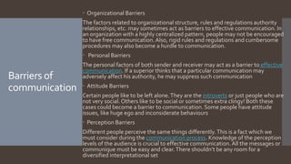 Barriers of
communication
 Organizational Barriers
The factors related to organizational structure, rules and regulations authority
relationships, etc. may sometimes act as barriers to effective communication. In
an organization with a highly centralized pattern, people may not be encouraged
to have free communication.Also, rigid rules and regulations and cumbersome
procedures may also become a hurdle to communication.
 Personal Barriers
The personal factors of both sender and receiver may act as a barrier to effective
communication. If a superior thinks that a particular communication may
adversely affect his authority, he may suppress such communication
 Attitude Barriers
Certain people like to be left alone.They are the introverts or just people who are
not very social.Others like to be social or sometimes extra clingy! Both these
cases could become a barrier to communication. Some people have attitude
issues, like huge ego and inconsiderate behaviours
 Perception Barriers
Different people perceive the same things differently.This is a fact which we
must consider during the communication process. Knowledge of the perception
levels of the audience is crucial to effective communication.All the messages or
communique must be easy and clear.There shouldn’t be any room for a
diversified interpretational set
 