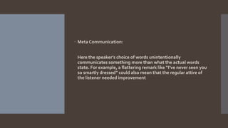  Meta Communication:
Here the speaker’s choice of words unintentionally
communicates something more than what the actual words
state. For example, a flattering remark like “I’ve never seen you
so smartly dressed” could also mean that the regular attire of
the listener needed improvement
 