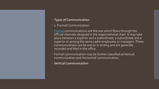  Types of Communication
 1. Formal Communication
 Formal communications are the one which flows through the
official channels designed in the organizational chart. It may take
place between a superior and a subordinate, a subordinate and a
superior or among the same cadre employees or managers.These
communications can be oral or in writing and are generally
recorded and filed in the office.
 Formal communication may be further classified asVertical
communication and Horizontal communication.
 Vertical Communication
 