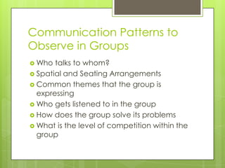 Communication Patterns to
Observe in Groups
 Who  talks to whom?
 Spatial and Seating Arrangements
 Common themes that the group is
  expressing
 Who gets listened to in the group
 How does the group solve its problems
 What is the level of competition within the
  group
 