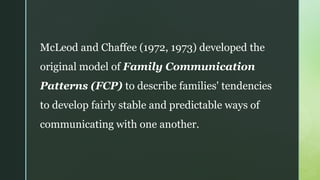 McLeod and Chaffee (1972, 1973) developed the
original model of Family Communication
Patterns (FCP) to describe families' tendencies
to develop fairly stable and predictable ways of
communicating with one another.
 