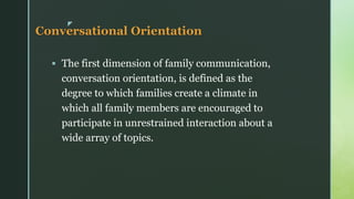 z
Conversational Orientation
▪ The first dimension of family communication,
conversation orientation, is defined as the
degree to which families create a climate in
which all family members are encouraged to
participate in unrestrained interaction about a
wide array of topics.
 