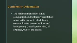 z
Conformity Orientation
▪ The second dimension of family
communication, Conformity orientation
refers to the degree to which family
communication stresses a climate of
homogeneity (specific/same kind) of
attitudes, values, and beliefs.
 