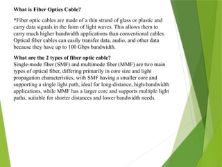 What is Fiber Optics Cable?
*Fiber optic cables are made of a thin strand of glass or plastic and
carry data signals in the form of light waves. This allows them to
carry much higher bandwidth applications than conventional cables.
Optical fiber cables can easily transfer data, audio, and other data
because they have up to 100 Gbps bandwidth.
What are the 2 types of fiber optic cable?
Single-mode fiber (SMF) and multimode fiber (MMF) are two main
types of optical fiber, differing primarily in core size and light
propagation characteristics, with SMF having a smaller core and
supporting a single light path, ideal for long-distance, high-bandwidth
applications, while MMF has a larger core and supports multiple light
paths, suitable for shorter distances and lower bandwidth needs.
 