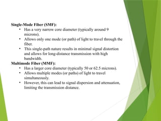 Single-Mode Fiber (SMF):
• Has a very narrow core diameter (typically around 9
microns).
• Allows only one mode (or path) of light to travel through the
fiber.
• This single-path nature results in minimal signal distortion
and allows for long-distance transmission with high
bandwidth.
Multimode Fiber (MMF):
• Has a larger core diameter (typically 50 or 62.5 microns).
• Allows multiple modes (or paths) of light to travel
simultaneously.
• However, this can lead to signal dispersion and attenuation,
limiting the transmission distance.
 