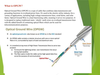 What is OPGW?
Optical Ground Wire (OPGW) is a type of cable that combines data transmission and
grounding functions in overhead power lines. It's used in the electric utility industry for a
variety of applications, including high-voltage transmission lines, wind farms, and solar
farms. Optical Ground Wire is a dual functioning cable, meaning it serves two purposes. It
is designed to replace traditional static / shield / earth wires on overhead transmission lines
with the added benefit of containing optical fibers which can be used for
telecommunications purposes.
 