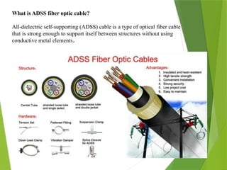 What is ADSS fiber optic cable?
All-dielectric self-supporting (ADSS) cable is a type of optical fiber cable
that is strong enough to support itself between structures without using
conductive metal elements.
 