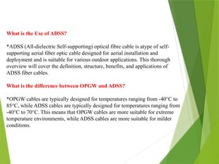 What is the Use of ADSS?
*ADSS (All-dielectric Self-supporting) optical fibre cable is atype of self-
supporting aerial fiber optic cable designed for aerial installation and
deployment and is suitable for various outdoor applications. This thorough
overview will cover the definition, structure, benefits, and applications of
ADSS fiber cables.
What is the difference between OPGW and ADSS?
*OPGW cables are typically designed for temperatures ranging from -40°C to
85°C, while ADSS cables are typically designed for temperatures ranging from
-40°C to 70°C. This means that OPGW cables are more suitable for extreme
temperature environments, while ADSS cables are more suitable for milder
conditions.
 