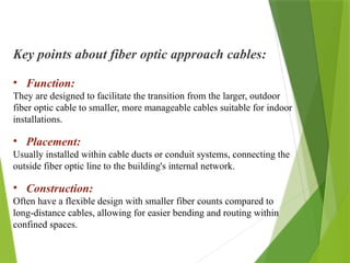 Key points about fiber optic approach cables:
• Function:
They are designed to facilitate the transition from the larger, outdoor
fiber optic cable to smaller, more manageable cables suitable for indoor
installations.
• Placement:
Usually installed within cable ducts or conduit systems, connecting the
outside fiber optic line to the building's internal network.
• Construction:
Often have a flexible design with smaller fiber counts compared to
long-distance cables, allowing for easier bending and routing within
confined spaces.
 