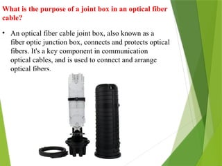 What is the purpose of a joint box in an optical fiber
cable?
• An optical fiber cable joint box, also known as a
fiber optic junction box, connects and protects optical
fibers. It's a key component in communication
optical cables, and is used to connect and arrange
optical fibers.
 