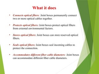 What it does
• Connects optical fibers: Joint boxes permanently connect
two or more optical cables together.
• Protects optical fibers: Joint boxes protect optical fibers
from external environmental factors.
• Stores optical fibers: Joint boxes can store reserved optical
fibers.
• Seals optical fibers: Joint boxes seal incoming cables to
protect the connection.
• Accommodates different fiber cable diameters: Joint boxes
can accommodate different fiber cable diameters.
 