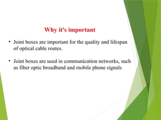 Why it's important
• Joint boxes are important for the quality and lifespan
of optical cable routes.
• Joint boxes are used in communication networks, such
as fiber optic broadband and mobile phone signals
 