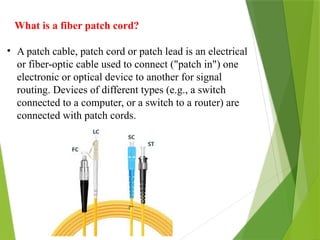What is a fiber patch cord?
• A patch cable, patch cord or patch lead is an electrical
or fiber-optic cable used to connect ("patch in") one
electronic or optical device to another for signal
routing. Devices of different types (e.g., a switch
connected to a computer, or a switch to a router) are
connected with patch cords.
 