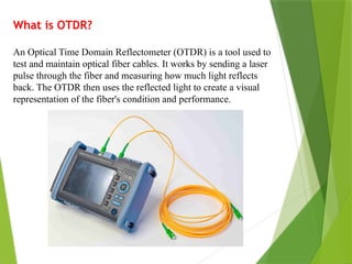 What is OTDR?
An Optical Time Domain Reflectometer (OTDR) is a tool used to
test and maintain optical fiber cables. It works by sending a laser
pulse through the fiber and measuring how much light reflects
back. The OTDR then uses the reflected light to create a visual
representation of the fiber's condition and performance.
 