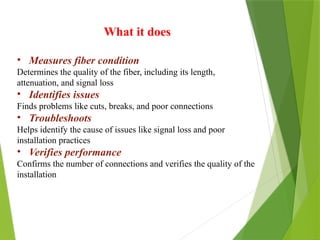 What it does
• Measures fiber condition
Determines the quality of the fiber, including its length,
attenuation, and signal loss
• Identifies issues
Finds problems like cuts, breaks, and poor connections
• Troubleshoots
Helps identify the cause of issues like signal loss and poor
installation practices
• Verifies performance
Confirms the number of connections and verifies the quality of the
installation
 