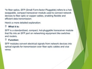 *In fiber optics, SFP (Small Form-factor Pluggable) refers to a hot-
swappable, compact transceiver module used to connect network
devices to fiber optic or copper cables, enabling flexible and
efficient data transmission.
Here's a more detailed explanation:
 What it is:
SFP is a standardized, compact, hot-pluggable transceiver module
that fits into an SFP port on networking equipment like switches
and routers.
 Function:
SFP modules convert electrical signals from network devices into
optical signals for transmission over fiber optic cables and vice
versa.
 