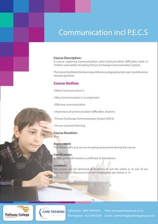 Communication incl P.E.C.S

Course Description:
A course exploring Communication and Communication difficulties both in
children and adults including Picture Exchange Communication System.
The trainer facilitates the learning while encouraging learners own contributions
and perspectives.

Course Outline:
• What Communication is
• Why Communication is so important
• Effective communication
• Awareness of communication difficulties (Autism)
• Picture Exchange Communication System (PECS)
• Person Centred Planning

Course Duration:
3hrs

Assessment:
The trainer will carry out an on-going assessment during the course

Certification:
All delegates will receive a certificate of attendance

Location:
The course can be delivered at locations to suit the client or at one of our
training venues Maximum number of delegates per trainer is 15

Telephone: 0845 468 0870

Pathway College
putting you first

Web: www.pathwaygroup.co.uk

Birmingham: 0121 369 0100

Email: caretraining@pathwaygroup.co.uk

 