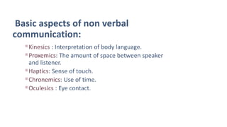 Basic aspects of non verbal
communication:
Kinesics : Interpretation of body language.
Proxemics: The amount of space between speaker
and listener.
Haptics: Sense of touch.
Chronemics: Use of time.
Oculesics : Eye contact.
 