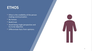 ETHOS
• Ethos is the credibility of the person
making communication.
• Be honest.
• Build trust.
• Avoid being single perspective and
try to be objective.
• Differentiate facts from opinions.
 