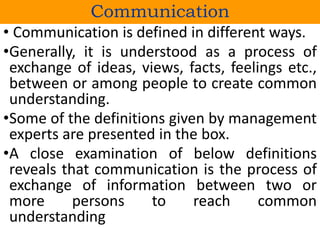 • Communication is defined in different ways.
•Generally, it is understood as a process of
exchange of ideas, views, facts, feelings etc.,
between or among people to create common
understanding.
•Some of the definitions given by management
experts are presented in the box.
•A close examination of below definitions
reveals that communication is the process of
exchange of information between two or
more persons to reach common
understanding
Communication
 