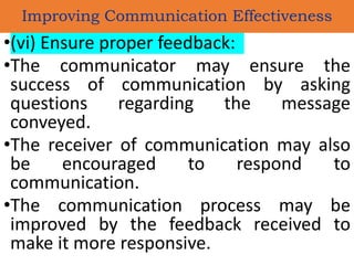 •(vi) Ensure proper feedback:
•The communicator may ensure the
success of communication by asking
questions regarding the message
conveyed.
•The receiver of communication may also
be encouraged to respond to
communication.
•The communication process may be
improved by the feedback received to
make it more responsive.
Improving Communication Effectiveness
 