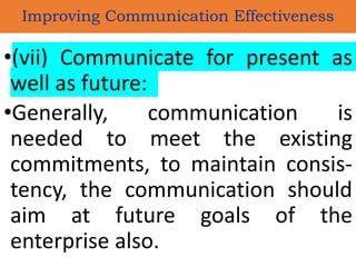 •(vii) Communicate for present as
well as future:
•Generally, communication is
needed to meet the existing
commitments, to maintain consis-
tency, the communication should
aim at future goals of the
enterprise also.
Improving Communication Effectiveness
 