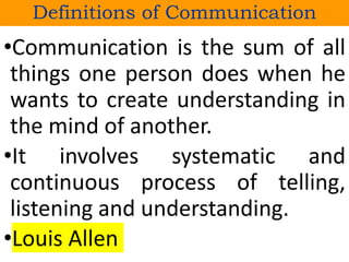 •Communication is the sum of all
things one person does when he
wants to create understanding in
the mind of another.
•It involves systematic and
continuous process of telling,
listening and understanding.
•Louis Allen
Definitions of Communication
 