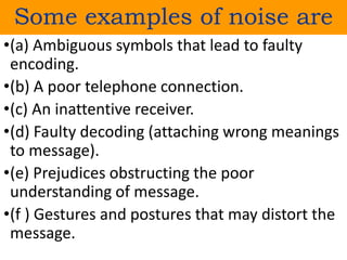 Some examples of noise are
•(a) Ambiguous symbols that lead to faulty
encoding.
•(b) A poor telephone connection.
•(c) An inattentive receiver.
•(d) Faulty decoding (attaching wrong meanings
to message).
•(e) Prejudices obstructing the poor
understanding of message.
•(f ) Gestures and postures that may distort the
message.
 