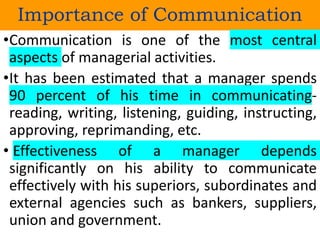 Importance of Communication
•Communication is one of the most central
aspects of managerial activities.
•It has been estimated that a manager spends
90 percent of his time in communicating-
reading, writing, listening, guiding, instructing,
approving, reprimanding, etc.
• Effectiveness of a manager depends
significantly on his ability to communicate
effectively with his superiors, subordinates and
external agencies such as bankers, suppliers,
union and government.
 