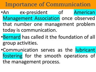 •An ex-president of American
Management Association once observed
that number one management problem
today is communication.
•Bernard has called it the foundation of all
group activities.
•Communication serves as the lubricant
fostering for the smooth operations of
the management process.
Importance of Communication
 