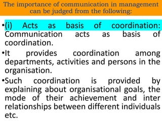 The importance of communication in management
can be judged from the following:
•(i) Acts as basis of coordination:
Communication acts as basis of
coordination.
•It provides coordination among
departments, activities and persons in the
organisation.
•Such coordination is provided by
explaining about organisational goals, the
mode of their achievement and inter
relationships between different individuals
etc.
 