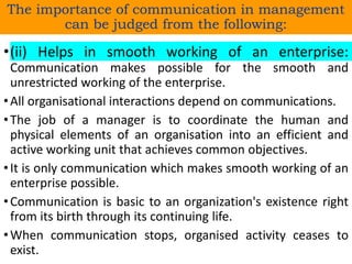 •(ii) Helps in smooth working of an enterprise:
Communication makes possible for the smooth and
unrestricted working of the enterprise.
•All organisational interactions depend on communications.
•The job of a manager is to coordinate the human and
physical elements of an organisation into an efficient and
active working unit that achieves common objectives.
•It is only communication which makes smooth working of an
enterprise possible.
•Communication is basic to an organization's existence right
from its birth through its continuing life.
•When communication stops, organised activity ceases to
exist.
The importance of communication in management
can be judged from the following:
 