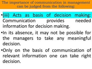 •(iii) Acts as basis of decision making:
Communication provides needed
information for decision making.
•In its absence, it may not be possible for
the managers to take any meaningful
decision.
•Only on the basis of communication of
relevant information one can take right
decision.
The importance of communication in management
can be judged from the following:
 