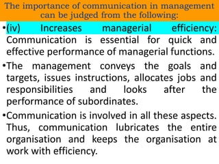 •(iv) Increases managerial efficiency:
Communication is essential for quick and
effective performance of managerial functions.
•The management conveys the goals and
targets, issues instructions, allocates jobs and
responsibilities and looks after the
performance of subordinates.
•Communication is involved in all these aspects.
Thus, communication lubricates the entire
organisation and keeps the organisation at
work with efficiency.
The importance of communication in management
can be judged from the following:
 