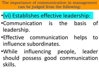 •(vi) Establishes effective leadership:
•Communication is the basis of
leadership.
•Effective communication helps to
influence subordinates.
•While influencing people, leader
should possess good communication
skills.
The importance of communication in management
can be judged from the following:
 