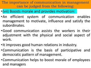 •(vii) Boosts morale and provides motivation:
•An efficient system of communication enables
management to motivate, influence and satisfy the
subordinates.
•Good communication assists the workers in their
adjustment with the physical and social aspect of
work.
•It improves good human relations in industry.
•Communication is the basis of participative and
democratic pattern of management.
•Communication helps to boost morale of employees
and managers
The importance of communication in management
can be judged from the following:
 
