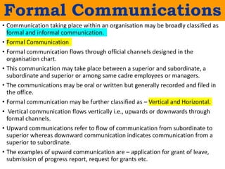 Formal Communications
• Communication taking place within an organisation may be broadly classified as
formal and informal communication.
• Formal Communication
• Formal communication flows through official channels designed in the
organisation chart.
• This communication may take place between a superior and subordinate, a
subordinate and superior or among same cadre employees or managers.
• The communications may be oral or written but generally recorded and filed in
the office.
• Formal communication may be further classified as – Vertical and Horizontal.
• Vertical communication flows vertically i.e., upwards or downwards through
formal channels.
• Upward communications refer to flow of communication from subordinate to
superior whereas downward communication indicates communication from a
superior to subordinate.
• The examples of upward communication are – application for grant of leave,
submission of progress report, request for grants etc.
 