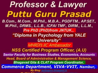 Professor & Lawyer
Puttu Guru Prasad
B.Com., M.Com., M.Phil., M.B.A., PGDFTM., AP.SET.,
M.Phil., DRMS., L.L.B., ICFAI TMF., DIRM., L.L.M.,
Pre PhD (PhD)from JNTUK.,
“Diploma in Psychology from YALE
University”
MHRDI’s IIC Ambassador
NSS Certified Program Officer, (A.U)
Senior Faculty for Business Studies, Economics, Accounts
Head, Board of Administration & Management Science,
Bhagavad Gita & CLAT Program Coordinator,
Commerce Department, VIVA-VVIT, Nambur,
My Blog: puttuguru.blogspot.in
 