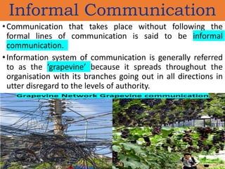 Informal Communication
•Communication that takes place without following the
formal lines of communication is said to be informal
communication.
•Information system of communication is generally referred
to as the ‘grapevine’ because it spreads throughout the
organisation with its branches going out in all directions in
utter disregard to the levels of authority.
 