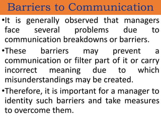 Barriers to Communication
•It is generally observed that managers
face several problems due to
communication breakdowns or barriers.
•These barriers may prevent a
communication or filter part of it or carry
incorrect meaning due to which
misunderstandings may be created.
•Therefore, it is important for a manager to
identity such barriers and take measures
to overcome them.
 