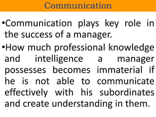 Communication
•Communication plays key role in
the success of a manager.
•How much professional knowledge
and intelligence a manager
possesses becomes immaterial if
he is not able to communicate
effectively with his subordinates
and create understanding in them.
 