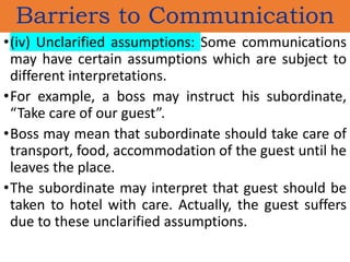 •(iv) Unclarified assumptions: Some communications
may have certain assumptions which are subject to
different interpretations.
•For example, a boss may instruct his subordinate,
“Take care of our guest”.
•Boss may mean that subordinate should take care of
transport, food, accommodation of the guest until he
leaves the place.
•The subordinate may interpret that guest should be
taken to hotel with care. Actually, the guest suffers
due to these unclarified assumptions.
Barriers to Communication
 