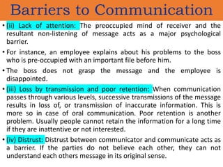 • (ii) Lack of attention: The preoccupied mind of receiver and the
resultant non-listening of message acts as a major psychological
barrier.
• For instance, an employee explains about his problems to the boss
who is pre-occupied with an important file before him.
• The boss does not grasp the message and the employee is
disappointed.
• (iii) Loss by transmission and poor retention: When communication
passes through various levels, successive transmissions of the message
results in loss of, or transmission of inaccurate information. This is
more so in case of oral communication. Poor retention is another
problem. Usually people cannot retain the information for a long time
if they are inattentive or not interested.
• (iv) Distrust: Distrust between communicator and communicate acts as
a barrier. If the parties do not believe each other, they can not
understand each others message in its original sense.
Barriers to Communication
 